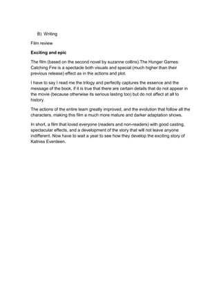 B) Writing
Film review
Exciting and epic
The film (based on the second novel by suzanne collins).The Hunger Games:
Catching Fire is a spectacle both visuals and special (much higher than their
previous release) effect as in the actions and plot.
I have to say I read me the trilogy and perfectly captures the essence and the
message of the book, if it is true that there are certain details that do not appear in
the movie (because otherwise its serious lasting too) but do not affect at all to
history.
The actions of the entire team greatly improved, and the evolution that follow all the
characters, making this film a much more mature and darker adaptation shows.
In short, a film that loved everyone (readers and non-readers) with good casting,
spectacular effects, and a development of the story that will not leave anyone
indifferent. Now have to wait a year to see how they develop the exciting story of
Katniss Everdeen.
 
