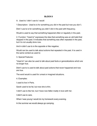 BLOCK II
A. Used to / didn´t use to / would
1.Description: Used to is for something you did in the past but now you don´t.
Didn´t use to is for something you didn´t did in the past with frequency.
Would is used to say that something happened often or regularly in the past.
2. Function: "Used to" expresses the idea that something was an old habit that
stopped in the past. It indicates that something was often repeated in the past,
but it is not usually done now.
And in didn’t use to is the opposite or like negative.
Would can be used to talk about actions that repeated in the past. It is used in
the same context as used to:
3. Special Features:
"Used to" can also be used to talk about past facts or generalizations which are
no longer true.
Didn’t use to is used to talk about past actions that never happened and now
are true.
The word would is used for unreal or imagined situations.
4. Examples:
I used to live in Paris.
Sarah used to be fat, but now she is thin.
I didn't use to like her, but I have now fallen madly in love with her.
I didn't use to care.
When I was young I would do my homework every evening.
In the summer we would always go camping.
 