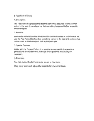B Past Perfect Simple
1. Description
The Past Perfect expresses the idea that something occurred before another
action in the past. It can also show that something happened before a specific
time in the past.
2. Function
With Non-Continuous Verbs and some non-continuous uses of Mixed Verbs, we
use the Past Perfect to show that something started in the past and continued up
until another action in the past. [had + past participle]
3. Special Features
Unlike with the Present Perfect, it is possible to use specific time words or
phrases with the Past Perfect. Although this is possible, it is usually not
necessary.
4. Examples
You had studied English before you moved to New York.
I had never seen such a beautiful beach before I went to Kauai.
 