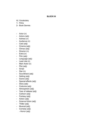BLOCK III
A) Vocabulary
1- Films
2- Book Genres
- Actor (n)
- Actors (adj)
- Actress (n)
- Audience (n)
- Cast (adj)
- Cinema (adj)
- Climax (adj)
- Director (n)
- Extra (n)
- Film (adj)
- Language (adj)
- Lead role (n)
- Main Actor (n)
- Plot (adj)
- Script
- Star (n)
- Soundtrack (adj)
- Setting (adj)
- Scene (adj)
- Special effects (adj)
- Story (adj)
- Costume (adj)
- Atmosphere (adj)
- Year of reléase (adj)
- Cartoon (adj)
- Fantasy (adj)
- Action (adj)
- Science fiction (adj)
- Thiller (adj)
- Musical (adj)
- Comedy (adj)
- Horror (adj)
 