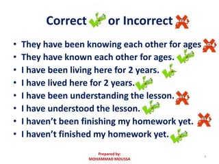 Correct or Incorrect
• They have been knowing each other for ages
• They have known each other for ages.
• I have been living here for 2 years.
• I have lived here for 2 years.
• I have been understanding the lesson.
• I have understood the lesson.
• I haven’t been finishing my homework yet.
• I haven’t finished my homework yet.
3
Prepared by:
MOHAMMAD MOUSSA
 