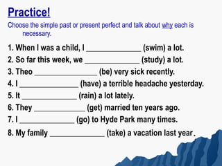Practice!
Choose the simple past or present perfect and talk about why each is
    necessary.
1. When I was a child, I ______________ (swim) a lot.
2. So far this week, we ______________ (study) a lot.
3. Theo ________________ (be) very sick recently.
4. I _______________ (have) a terrible headache yesterday.
5. It ______________ (rain) a lot lately.
6. They _____________ (get) married ten years ago.
7. I ______________ (go) to Hyde Park many times.
8. My family ______________ (take) a vacation last year.
 