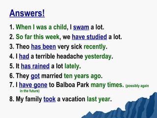 Answers!
1. When I was a child, I swam a lot.
2. So far this week, we have studied a lot.
3. Theo has been very sick recently.
4. I had a terrible headache yesterday.
5. It has rained a lot lately.
6. They got married ten years ago.
7. I have gone to Balboa Park many times. (possibly again
    in the future)

8. My family took a vacation last year.
 