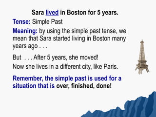 Sara lived in Boston for 5 years.
Tense: Simple Past
Meaning: by using the simple past tense, we
mean that Sara started living in Boston many
years ago . . .
But . . . After 5 years, she moved!
Now she lives in a different city, like Paris.
Remember, the simple past is used for a
situation that is over, finished, done!
 
