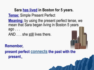 Sara has lived in Boston for 5 years.
  Tense: Simple Present Perfect
  Meaning: by using the present perfect tense, we
  mean that Sara began living in Boston 5 years
  ago . . .
  AND . . . she still lives there.

Remember,
present perfect connects the past with the
  present.
 