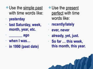  Use    the simple past     Use    the present
    with time words like:       perfect with time
•   yesterday                   words like:
•   last Saturday, week,    •   recently/lately
    month, year, etc.       •   ever, never
•   _______ ago             •   already, yet, just.
•   when I was…             •   So far … this week,
•   in 1990 (past date)         this month, this year.
 