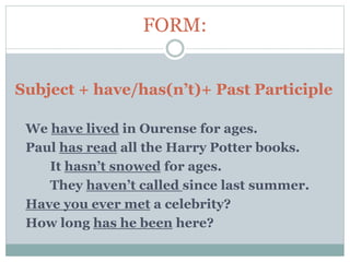 FORM:
Subject + have/has(n’t)+ Past Participle
We have lived in Ourense for ages.
Paul has read all the Harry Potter books.
It hasn’t snowed for ages.
They haven’t called since last summer.
Have you ever met a celebrity?
How long has he been here?