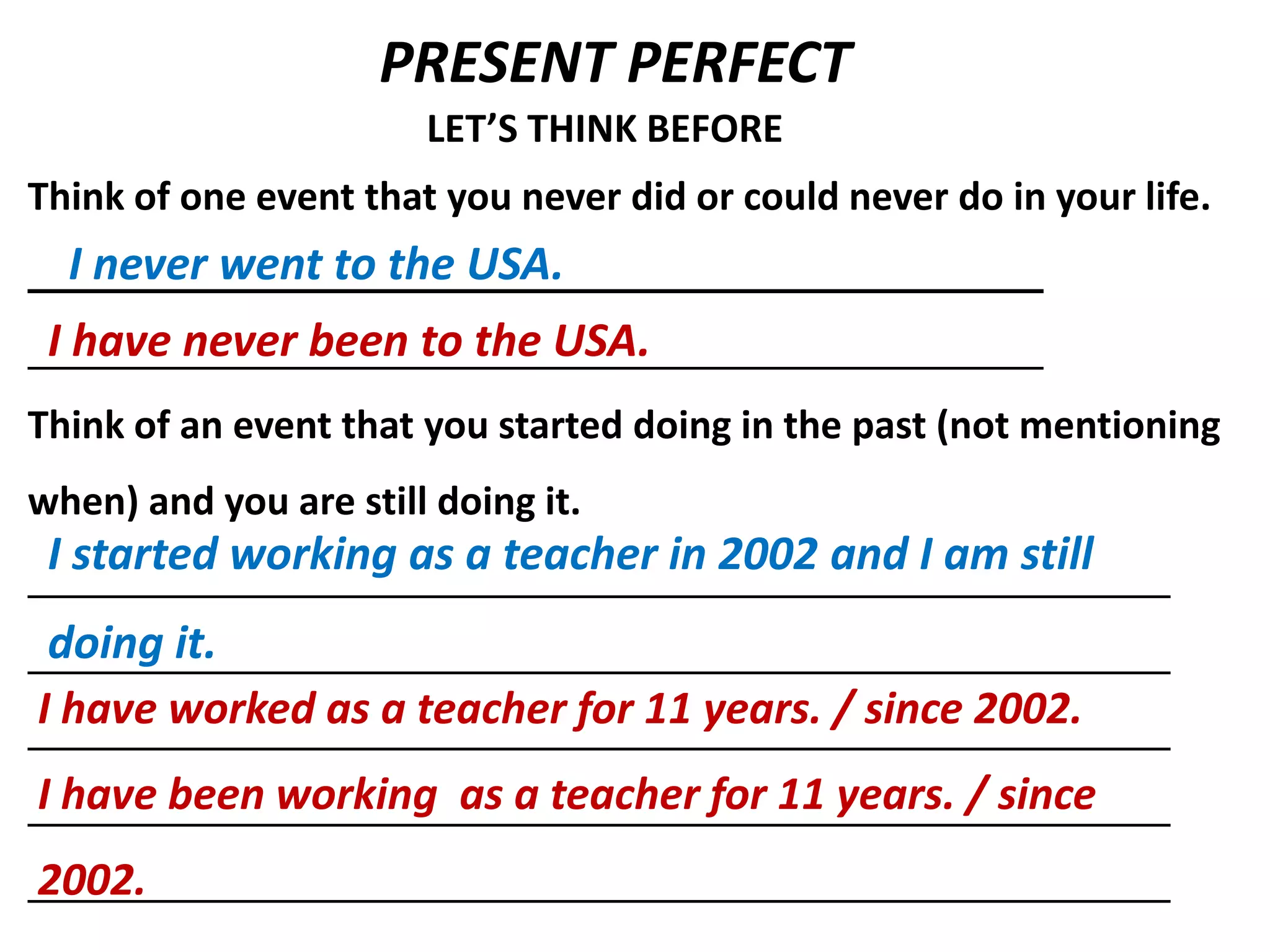 PRESENT PERFECT
                       LET’S THINK BEFORE
Think of one event that you never did or could never do in your life.
  I never went to the USA.
 I have never been to the USA.
Think of an event that you started doing in the past (not mentioning
when) and you are still doing it.
 I started working as a teacher in 2002 and I am still
 doing it.
I have worked as a teacher for 11 years. / since 2002.
I have been working as a teacher for 11 years. / since
2002.
 