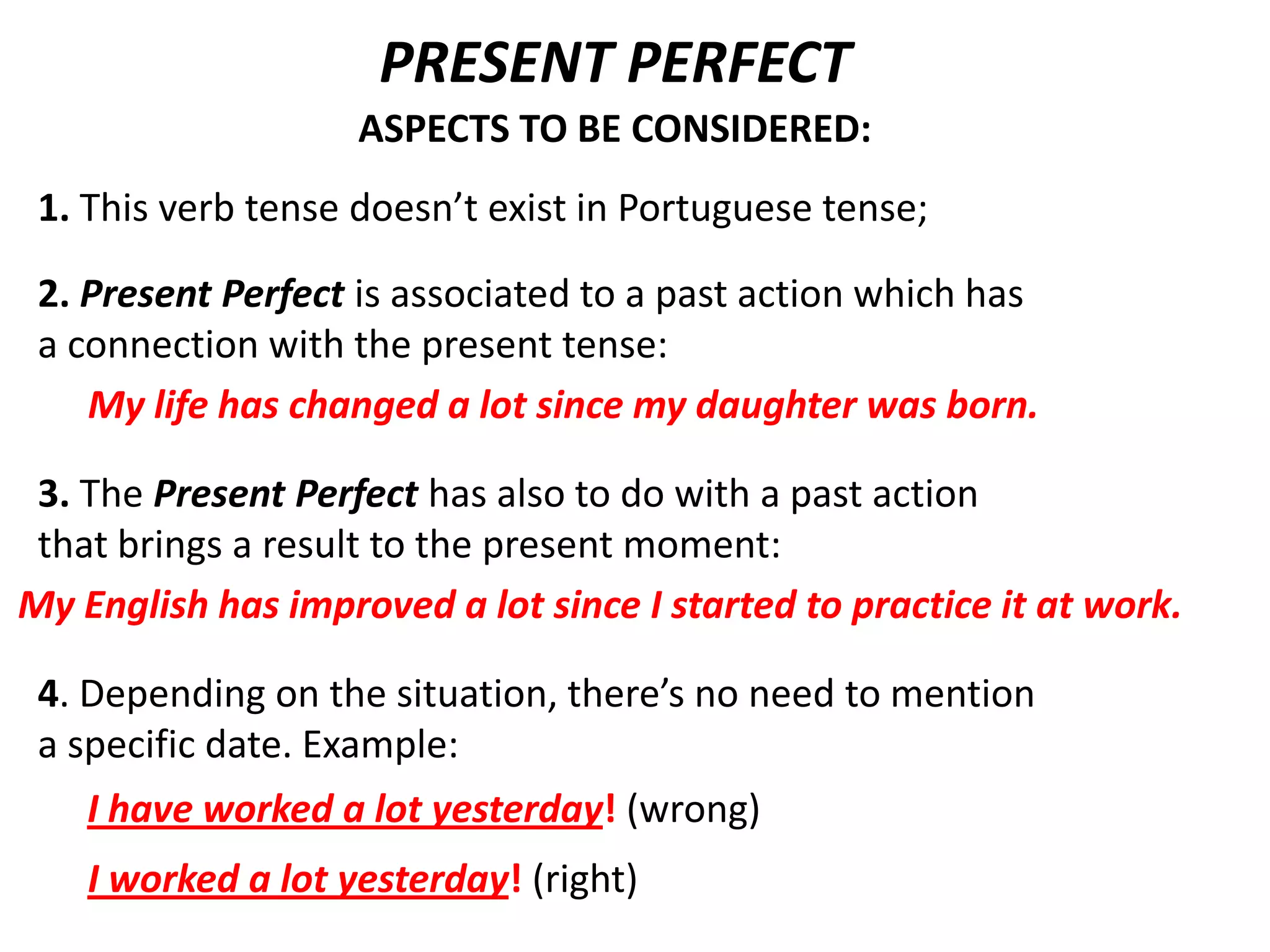 PRESENT PERFECT
                    ASPECTS TO BE CONSIDERED:
 1. This verb tense doesn’t exist in Portuguese tense;

 2. Present Perfect is associated to a past action which has
 a connection with the present tense:
    My life has changed a lot since my daughter was born.

 3. The Present Perfect has also to do with a past action
 that brings a result to the present moment:
My English has improved a lot since I started to practice it at work.

 4. Depending on the situation, there’s no need to mention
 a specific date. Example:
    I have worked a lot yesterday! (wrong)
    I worked a lot yesterday! (right)
 