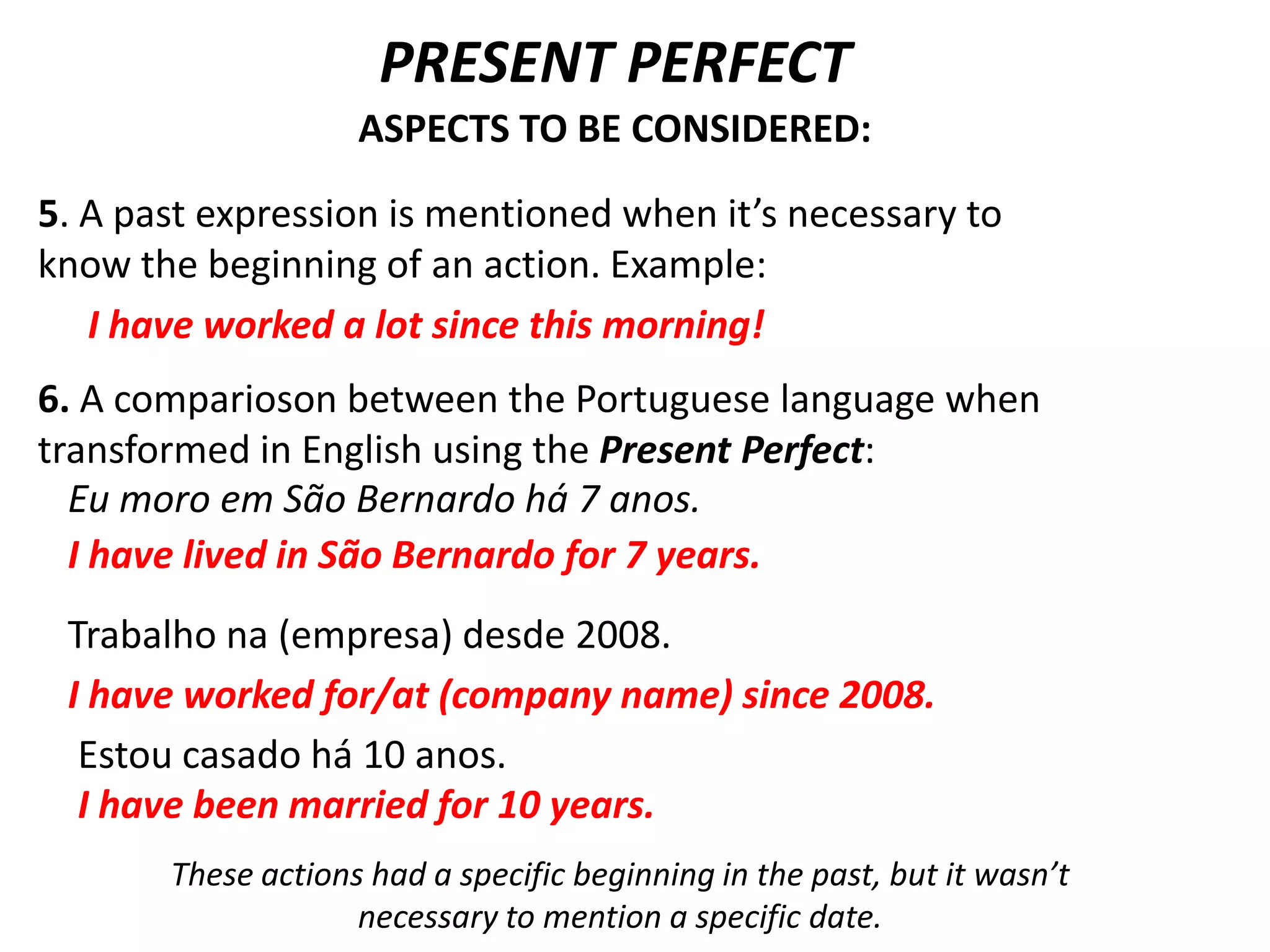 PRESENT PERFECT
                    ASPECTS TO BE CONSIDERED:

5. A past expression is mentioned when it’s necessary to
know the beginning of an action. Example:
   I have worked a lot since this morning!
6. A comparioson between the Portuguese language when
transformed in English using the Present Perfect:
  Eu moro em São Bernardo há 7 anos.
  I have lived in São Bernardo for 7 years.
 Trabalho na (empresa) desde 2008.
 I have worked for/at (company name) since 2008.
  Estou casado há 10 anos.
  I have been married for 10 years.
       These actions had a specific beginning in the past, but it wasn’t
                    necessary to mention a specific date.
 