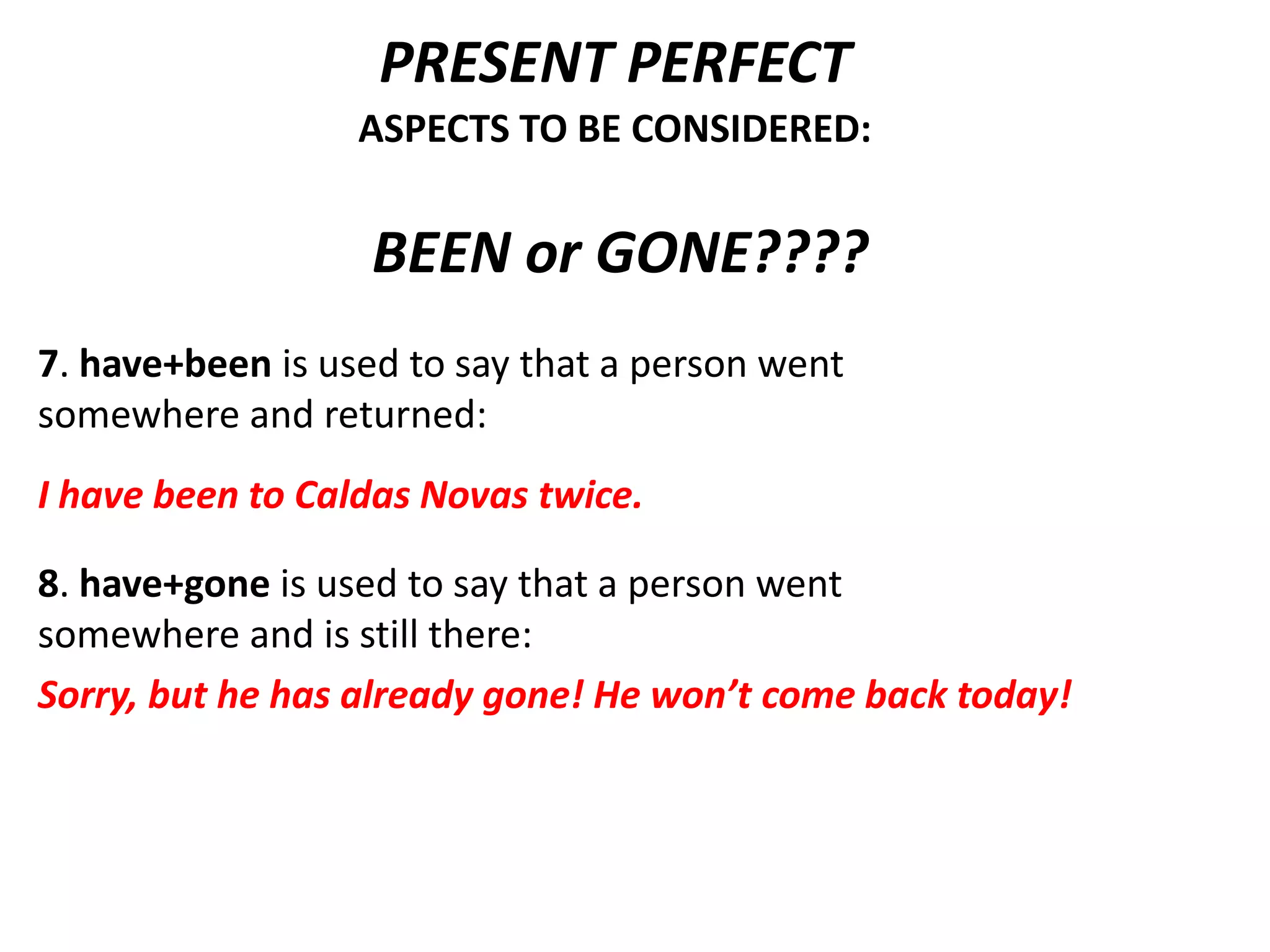 PRESENT PERFECT
                  ASPECTS TO BE CONSIDERED:


                   BEEN or GONE????
7. have+been is used to say that a person went
somewhere and returned:
I have been to Caldas Novas twice.

8. have+gone is used to say that a person went
somewhere and is still there:
Sorry, but he has already gone! He won’t come back today!
 