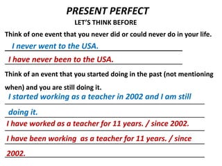 PRESENT PERFECT
                       LET’S THINK BEFORE
Think of one event that you never did or could never do in your life.
  I never went to the USA.
 I have never been to the USA.
Think of an event that you started doing in the past (not mentioning
when) and you are still doing it.
 I started working as a teacher in 2002 and I am still
 doing it.
I have worked as a teacher for 11 years. / since 2002.
I have been working as a teacher for 11 years. / since
2002.
 