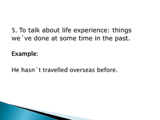 5. To talk about life experience: things
we´ve done at some time in the past.
Example:
He hasn´t travelled overseas before.