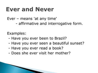 Ever – means 'at any time'
- affirmative and interrogative form.
Examples:
- Have you ever been to Brazil?
- Have you ever seen a beautiful sunset?
- Have you ever read a book?
- Does she ever visit her mother?