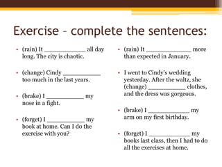 Exercise – complete the sentences:
• (rain) It ___________ all day
long. The city is chaotic.

• (rain) It ____________ more
than expected in January.

• (change) Cindy __________
too much in the last years.

• I went to Cindy’s wedding
yesterday. After the waltz, she
(change) __________ clothes,
and the dress was gorgeous.

• (brake) I __________ my
nose in a fight.
• (forget) I __________ my
book at home. Can I do the
exercise with you?

• (brake) I ___________ my
arm on my first birthday.
• (forget) I ___________ my
books last class, then I had to do
all the exercises at home.

 