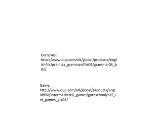 Exercises: http://www.oup.com/elt/global/products/englishfile/preint/a_grammar/file04/grammar04_b01/ Game:  http://www.oup.com/elt/global/products/englishfile/intermediate/i_games/gotoschool/nef_int_games_gts02/ 