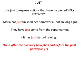 JUST    Use just to express actions that have happened VERY RECENTLY.  - Maria has  just  finished her homework. (not so long ago) - They have  just  come from the supermarket. - It has  just  started raining. Use it after the auxiliary have/has and before the past participle  (+) 