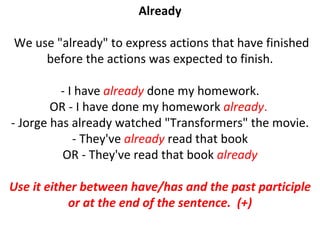 Already We use "already" to express actions that have finished before the actions was expected to finish. - I have  already  done my homework. OR - I have done my homework  already .  - Jorge has already watched "Transformers" the movie. - They've  already  read that book OR - They've read that book  already Use it either between have/has and the past participle or at the end of the sentence.  (+) 