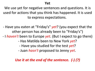 Yet We use yet for negative sentences and questions. It is used for actions that you think has happened. It is used to express expectations.  - Have you eaten at "Friday's"  yet ? (you expect that the other person has already been to "Friday's") - I  haven't  been to Europe  yet . (But I expect to go there) - Has Matilda been to New York  yet ? - Have you studied for the test  yet ? - Juan  hasn't  proposed to Jenny  yet .  Use it at the end of the sentence.  (-) (?) 