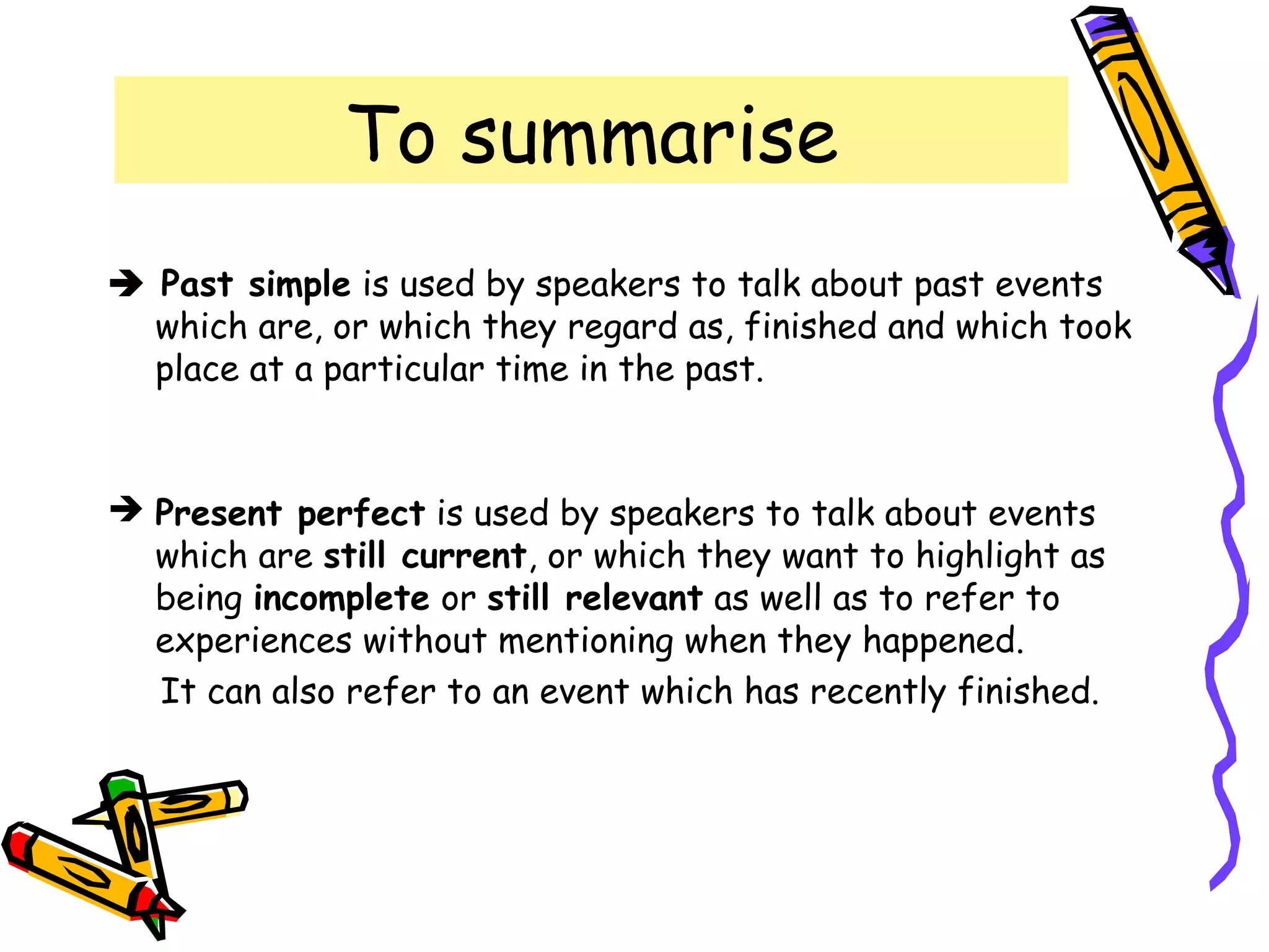 To summarise
 Past simple is used by speakers to talk about past events
which are, or which they regard as, finished and which took
place at a particular time in the past.
 Present perfect is used by speakers to talk about events
which are still current, or which they want to highlight as
being incomplete or still relevant as well as to refer to
experiences without mentioning when they happened.
It can also refer to an event which has recently finished.
 