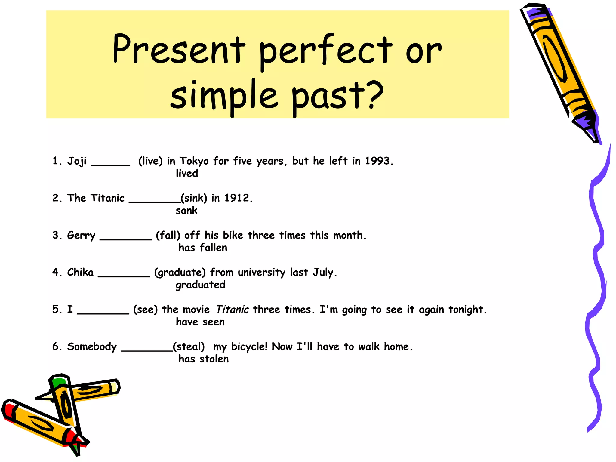 Present perfect or
simple past?
1. Joji ______ (live) in Tokyo for five years, but he left in 1993.
lived
2. The Titanic ________(sink) in 1912.
sank
3. Gerry ________ (fall) off his bike three times this month.
has fallen
4. Chika ________ (graduate) from university last July.
graduated
5. I ________ (see) the movie Titanic three times. I'm going to see it again tonight.
have seen
6. Somebody ________(steal) my bicycle! Now I'll have to walk home.
has stolen
 