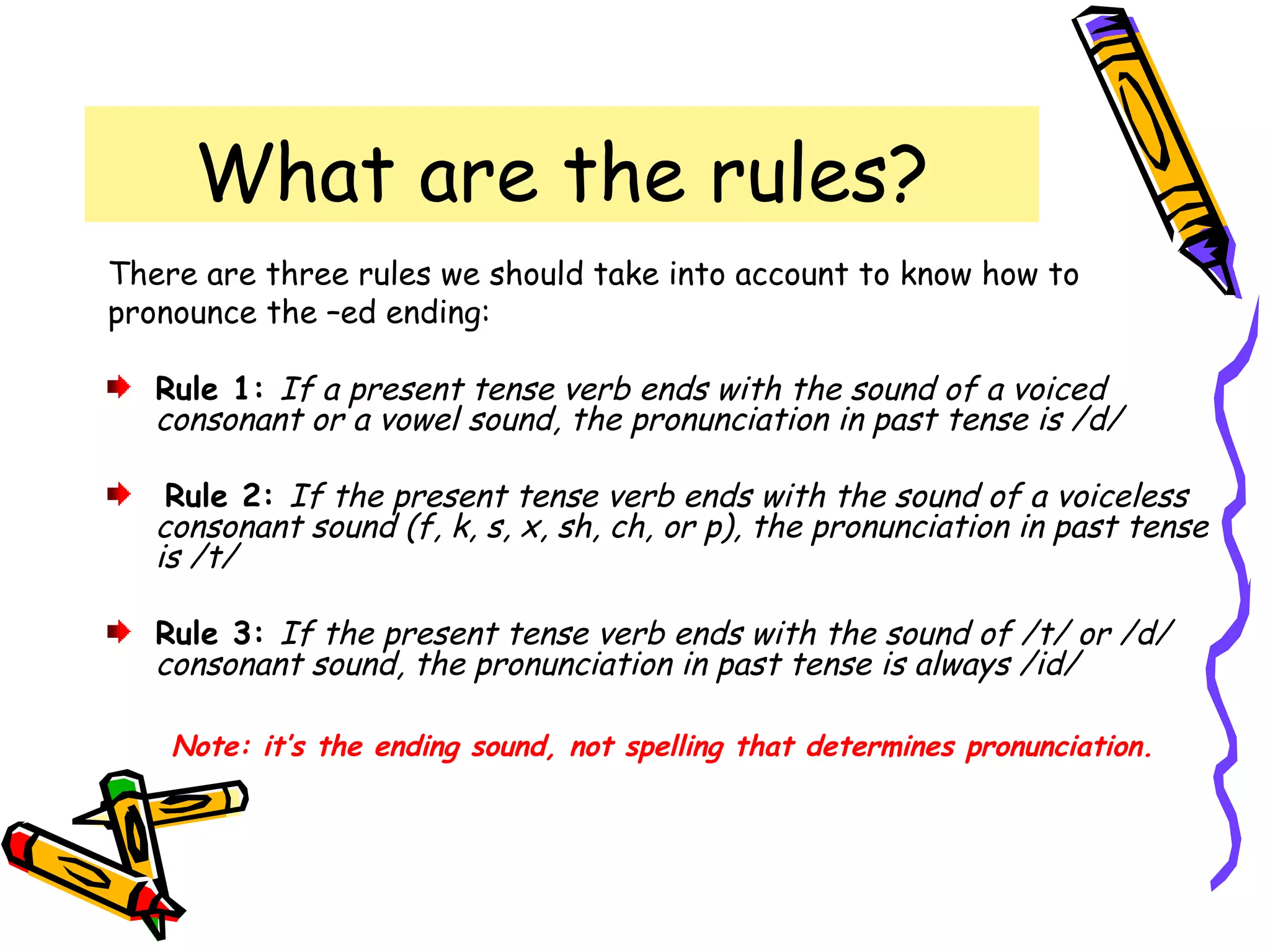 What are the rules?
There are three rules we should take into account to know how to
pronounce the –ed ending:
Rule 1: If a present tense verb ends with the sound of a voiced
consonant or a vowel sound, the pronunciation in past tense is /d/
Rule 2: If the present tense verb ends with the sound of a voiceless
consonant sound (f, k, s, x, sh, ch, or p), the pronunciation in past tense
is /t/
Rule 3: If the present tense verb ends with the sound of /t/ or /d/
consonant sound, the pronunciation in past tense is always /id/
Note: it’s the ending sound, not spelling that determines pronunciation.
 