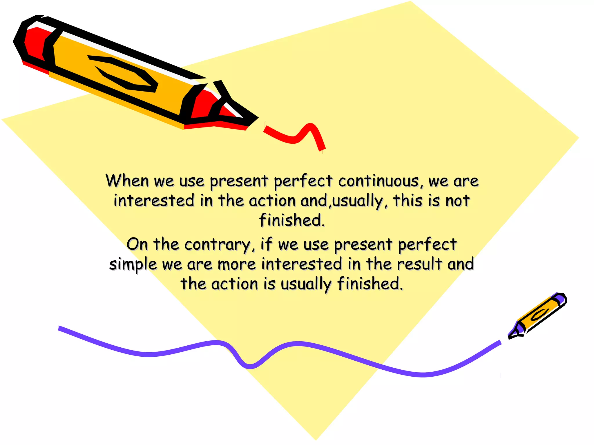 When we use present perfect continuous, we areWhen we use present perfect continuous, we are
interested in the action and,usually, this is notinterested in the action and,usually, this is not
finished.finished.
On the contrary, if we use present perfectOn the contrary, if we use present perfect
simple we are more interested in the result andsimple we are more interested in the result and
the action is usually finished.the action is usually finished.
 