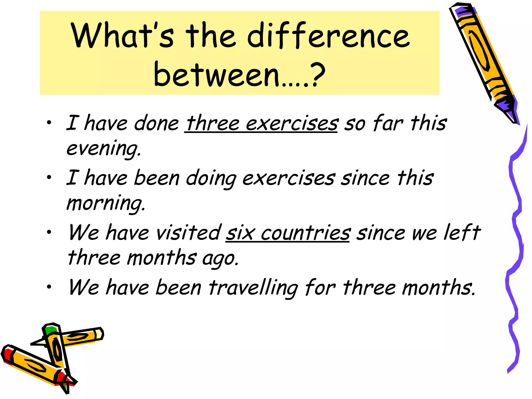 What’s the difference
between….?
• I have done three exercises so far this
evening.
• I have been doing exercises since this
morning.
• We have visited six countries since we left
three months ago.
• We have been travelling for three months.
 