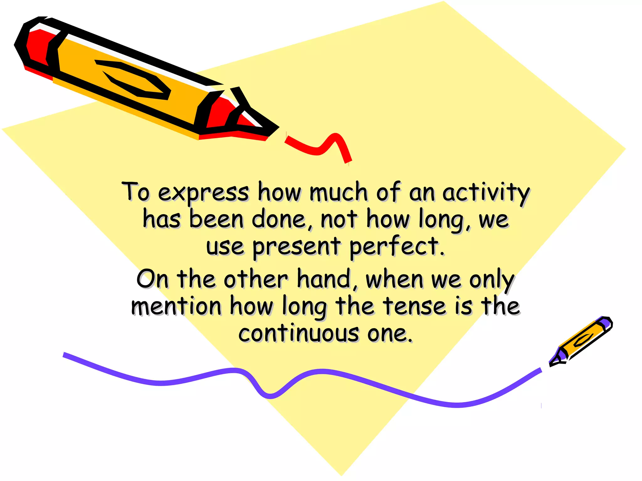 To express how much of an activityTo express how much of an activity
has been done, not how long, wehas been done, not how long, we
use present perfect.use present perfect.
On the other hand, when we onlyOn the other hand, when we only
mention how long the tense is themention how long the tense is the
continuous one.continuous one.
 