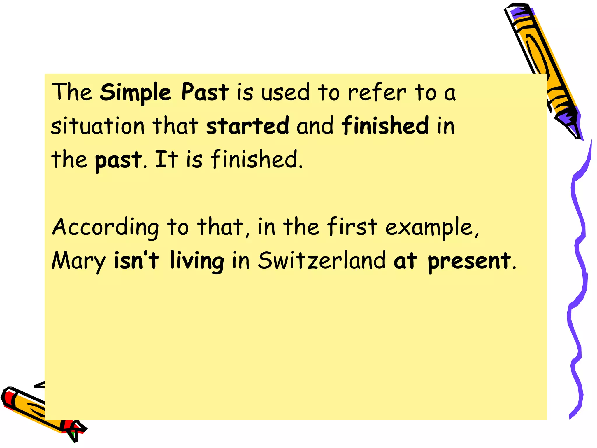 The Simple Past is used to refer to a
situation that started and finished in
the past. It is finished.
According to that, in the first example,
Mary isn’t living in Switzerland at present.
 