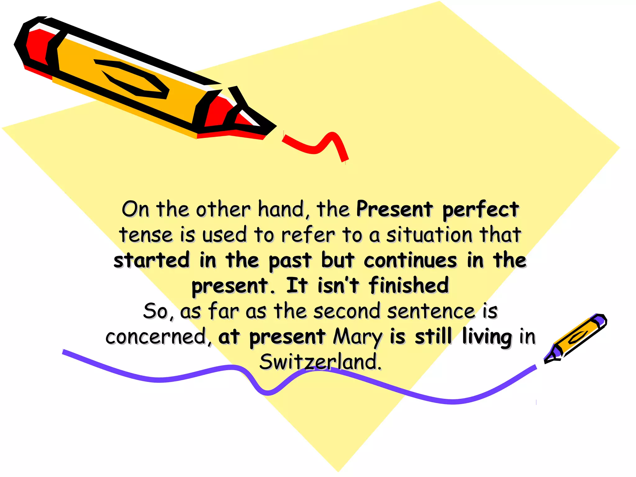 On the other hand, theOn the other hand, the Present perfectPresent perfect
tense is used to refer to a situation thattense is used to refer to a situation that
started in the past but continues in thestarted in the past but continues in the
present. It isn’t finishedpresent. It isn’t finished
So, as far as the second sentence isSo, as far as the second sentence is
concerned,concerned, at presentat present MaryMary is still livingis still living inin
Switzerland.Switzerland.
 
