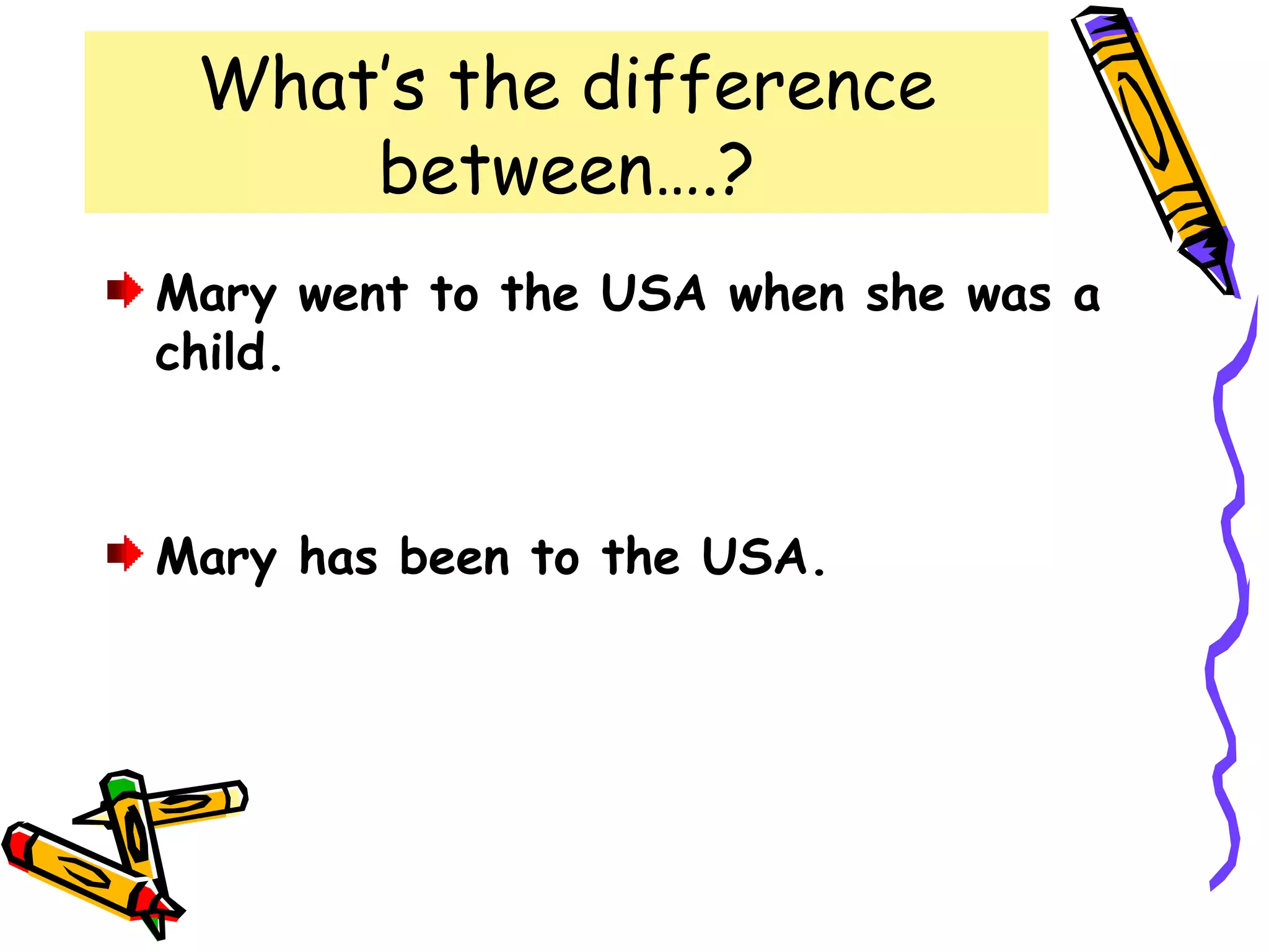What’s the difference
between….?
Mary went to the USA when she was a
child.
Mary has been to the USA.
 