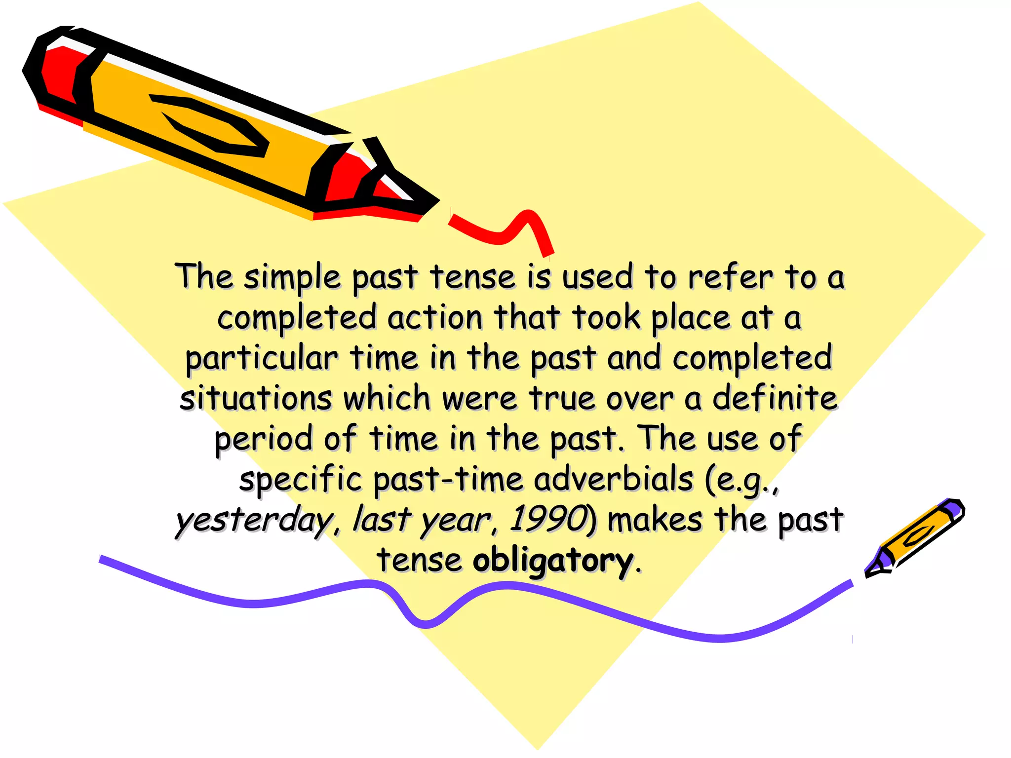 The simple past tense is used to refer to aThe simple past tense is used to refer to a
completed action that took place at acompleted action that took place at a
particular time in the past and completedparticular time in the past and completed
situations which were true over a definitesituations which were true over a definite
period of time in the past. The use ofperiod of time in the past. The use of
specific past-time adverbials (e.g.,specific past-time adverbials (e.g.,
yesterdayyesterday,, last yearlast year,, 19901990) makes the past) makes the past
tensetense obligatoryobligatory..
 