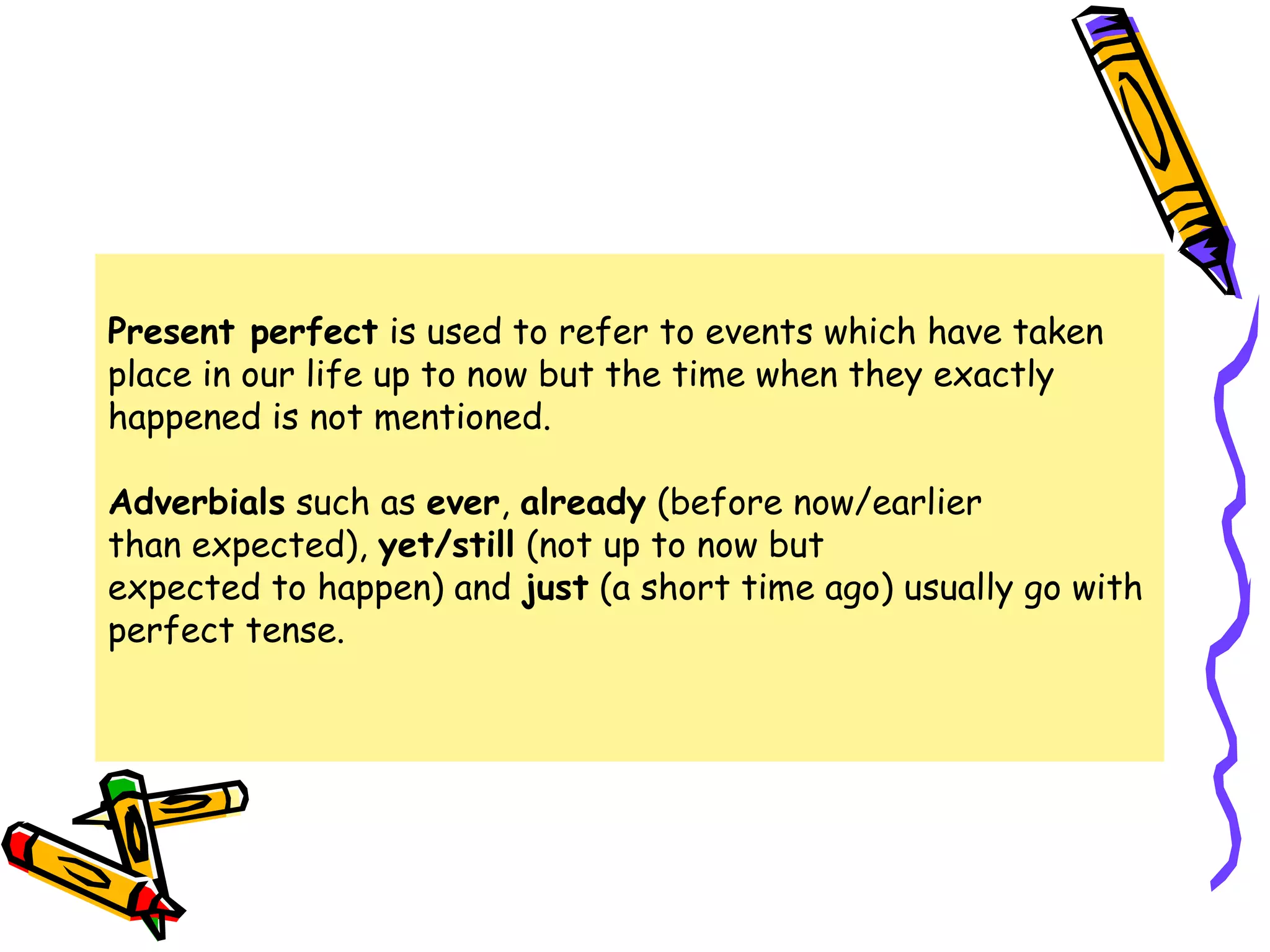 Present perfect is used to refer to events which have taken
place in our life up to now but the time when they exactly
happened is not mentioned.
Adverbials such as ever, already (before now/earlier
than expected), yet/still (not up to now but
expected to happen) and just (a short time ago) usually go with
perfect tense.
 