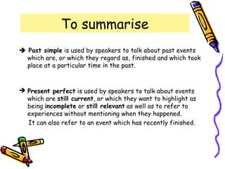 To summarise
 Past simple is used by speakers to talk about past events
which are, or which they regard as, finished and which took
place at a particular time in the past.
 Present perfect is used by speakers to talk about events
which are still current, or which they want to highlight as
being incomplete or still relevant as well as to refer to
experiences without mentioning when they happened.
It can also refer to an event which has recently finished.
 