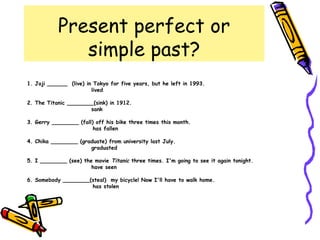 Present perfect or
simple past?
1. Joji ______ (live) in Tokyo for five years, but he left in 1993.
lived
2. The Titanic ________(sink) in 1912.
sank
3. Gerry ________ (fall) off his bike three times this month.
has fallen
4. Chika ________ (graduate) from university last July.
graduated
5. I ________ (see) the movie Titanic three times. I'm going to see it again tonight.
have seen
6. Somebody ________(steal) my bicycle! Now I'll have to walk home.
has stolen
 
