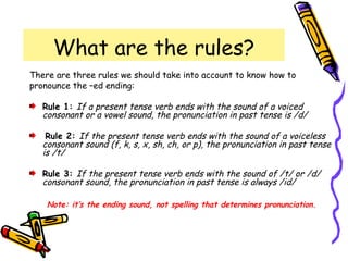 What are the rules?
There are three rules we should take into account to know how to
pronounce the –ed ending:
Rule 1: If a present tense verb ends with the sound of a voiced
consonant or a vowel sound, the pronunciation in past tense is /d/
Rule 2: If the present tense verb ends with the sound of a voiceless
consonant sound (f, k, s, x, sh, ch, or p), the pronunciation in past tense
is /t/
Rule 3: If the present tense verb ends with the sound of /t/ or /d/
consonant sound, the pronunciation in past tense is always /id/
Note: it’s the ending sound, not spelling that determines pronunciation.
 