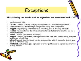 Exceptions
The following -ed words used as adjectives are pronounced with /Id/:
• aged /’e .d d/ (old)ɪ ʒɪ
• blessed /’bles. d/ (literary: bringing you happiness, luck, or something you need)ɪ
• crooked /’kr k. d/ (not forming a straight line; having many sharp bends)ʊ ɪ
• dogged /’d g. d/ (very determined to do something, even if it is very difficult)ɒ ɪ
• learned /’l .n d/ (formal: describes someone who has studied for a long time and has aɜː ɪ
lot of knowledge)
• naked /’ne .k d/ (not covered by clothes)ɪ ɪ
• ragged /’ræg. d/ ((of clothes) not in good condition; torn, (of a person) untidy, dirty andɪ
wearing old torn clothes
• wicked /’w k. d/ (old-fashioned: morally wrong and bad ,slightly immoral or bad for you,ɪ ɪ
but in an attractive way)
• wretched /’ret . d/ (unhappy, unpleasant or of low quality ;used to express anger;very illʃ ɪ
or very unhappy
 