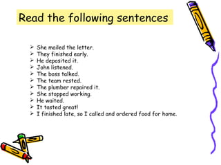 Read the following sentences
 She mailed the letter.
 They finished early.
 He deposited it.
 John listened.
 The boss talked.
 The team rested.
 The plumber repaired it.
 She stopped working.
 He waited.
 It tasted great!
 I finished late, so I called and ordered food for home.
 
