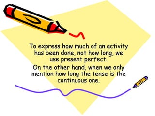 To express how much of an activityTo express how much of an activity
has been done, not how long, wehas been done, not how long, we
use present perfect.use present perfect.
On the other hand, when we onlyOn the other hand, when we only
mention how long the tense is themention how long the tense is the
continuous one.continuous one.
 