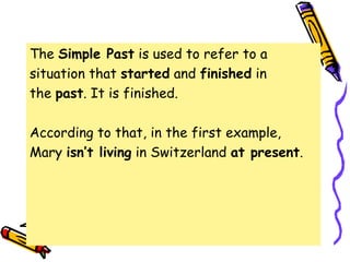 The Simple Past is used to refer to a
situation that started and finished in
the past. It is finished.
According to that, in the first example,
Mary isn’t living in Switzerland at present.
 