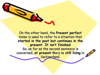 On the other hand, theOn the other hand, the Present perfectPresent perfect
tense is used to refer to a situation thattense is used to refer to a situation that
started in the past but continues in thestarted in the past but continues in the
present. It isn’t finishedpresent. It isn’t finished
So, as far as the second sentence isSo, as far as the second sentence is
concerned,concerned, at presentat present MaryMary is still livingis still living inin
Switzerland.Switzerland.
 