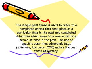 The simple past tense is used to refer to aThe simple past tense is used to refer to a
completed action that took place at acompleted action that took place at a
particular time in the past and completedparticular time in the past and completed
situations which were true over a definitesituations which were true over a definite
period of time in the past. The use ofperiod of time in the past. The use of
specific past-time adverbials (e.g.,specific past-time adverbials (e.g.,
yesterdayyesterday,, last yearlast year,, 19901990) makes the past) makes the past
tensetense obligatoryobligatory..
 