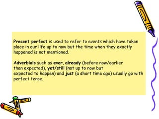 Present perfect is used to refer to events which have taken
place in our life up to now but the time when they exactly
happened is not mentioned.
Adverbials such as ever, already (before now/earlier
than expected), yet/still (not up to now but
expected to happen) and just (a short time ago) usually go with
perfect tense.
 