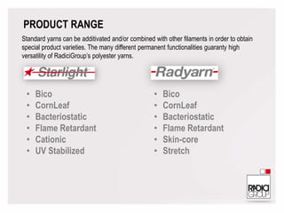 PRODUCT RANGE
Standard yarns can be additivated and/or combined with other filaments in order to obtain
special product varieties. The many different permanent functionalities guaranty high
versatility of RadiciGroup’s polyester yarns.
• Bico
• CornLeaf
• Bacteriostatic
• Flame Retardant
• Cationic
• UV Stabilized
• Bico
• CornLeaf
• Bacteriostatic
• Flame Retardant
• Skin-core
• Stretch
 