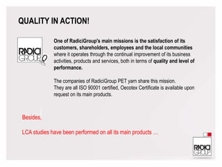 QUALITY IN ACTION!
Besides,
LCA studies have been performed on all its main products …
One of RadiciGroup's main missions is the satisfaction of its
customers, shareholders, employees and the local communities
where it operates through the continual improvement of its business
activities, products and services, both in terms of quality and level of
performance.
The companies of RadiciGroup PET yarn share this mission.
They are all ISO 90001 certified, Oecotex Certificate is available upon
request on its main products.
 