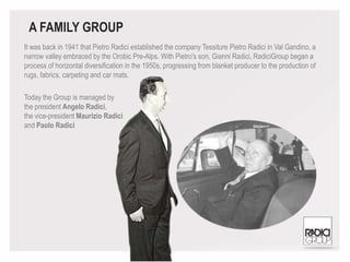 It was back in 1941 that Pietro Radici established the company Tessiture Pietro Radici in Val Gandino, a
narrow valley embraced by the Orobic Pre-Alps. With Pietro's son, Gianni Radici, RadiciGroup began a
process of horizontal diversification in the 1950s, progressing from blanket producer to the production of
rugs, fabrics, carpeting and car mats.
Today the Group is managed by
the president Angelo Radici,
the vice-president Maurizio Radici
and Paolo Radici
A FAMILY GROUP
 
