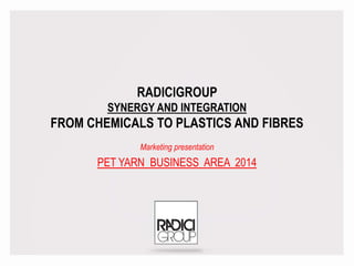 RADICIGROUP
SYNERGY AND INTEGRATION
FROM CHEMICALS TO PLASTICS AND FIBRES
Marketing presentation
PET YARN BUSINESS AREA 2014
 