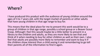 Where?
I have produced this product with the audience of young children around the
ages of 3 to 7 years old, with the target market of parents or other adults
that have young children in that age range to buy for.
This means that the ideal place for me to present this work would be to a
group of children in that age range, possibly a school group or a Beaver Scout
troop. Although I feel this would maybe be a little better to present in a
library to the children and adults, as they are more likely to see that and
think of it when needing to buy for other children as well as their own. I also
feel that adults are possibly more likely to remember and want to buy it if
the children show interest than a child seeing it and remembering to go tell
their parents all of the information to find it again.
 