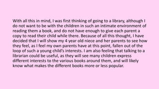 With all this in mind, I was first thinking of going to a library, although I
do not want to be with the children in such an intimate environment of
reading them a book, and do not have enough to give each parent a
copy to read their child while there. Because of all this thought, I have
decided that I will show my 4 year old niece and her parents to see how
they feel, as I feel my own parents have at this point, fallen out of the
loop of such a young child’s interests. I am also feeling that talking to a
librarian could be useful, as they will see many children express
different interests to the various books around them, and will likely
know what makes the different books more or less popular.
 